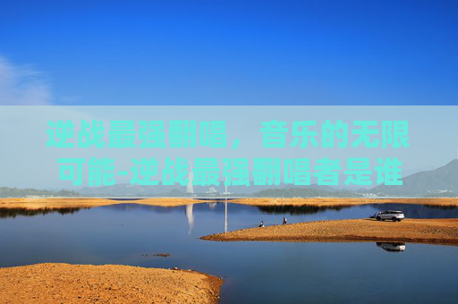 逆战最强翻唱，音乐的无限可能-逆战最强翻唱者是谁