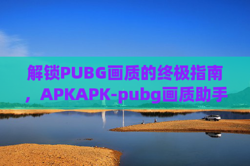 解锁PUBG画质的终极指南，APKAPK-pubg画质助手解锁144帧