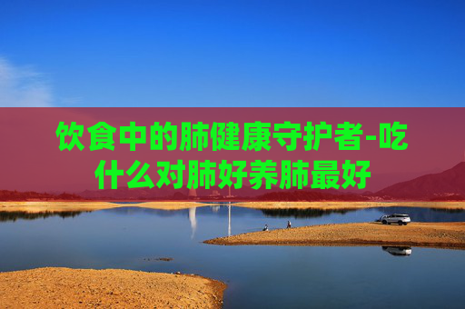 饮食中的肺健康守护者-吃什么对肺好养肺最好