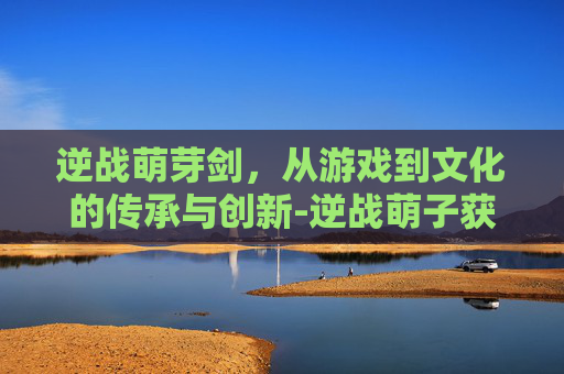 逆战萌芽剑，从游戏到文化的传承与创新-逆战萌子获取步骤详解