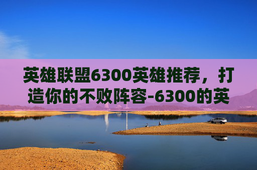英雄联盟6300英雄推荐，打造你的不败阵容-6300的英雄哪个值得买