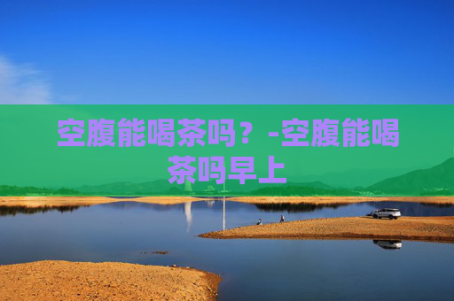 空腹能喝茶吗？-空腹能喝茶吗早上