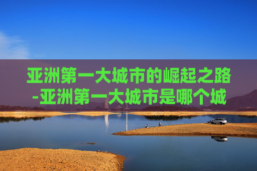 亚洲第一大城市的崛起之路-亚洲第一大城市是哪个城市