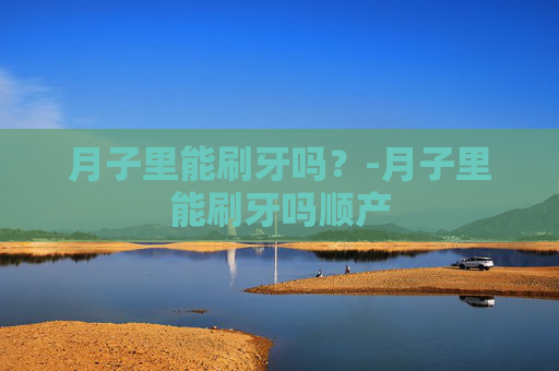 月子里能刷牙吗？-月子里能刷牙吗顺产