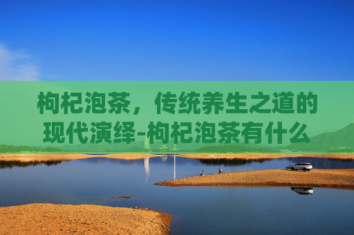 枸杞泡茶，传统养生之道的现代演绎-枸杞泡茶有什么功效