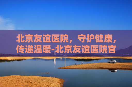 北京友谊医院，守护健康，传递温暖-北京友谊医院官网