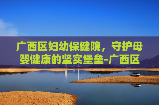 广西区妇幼保健院，守护母婴健康的坚实堡垒-广西区妇幼保健院韦红卫简历