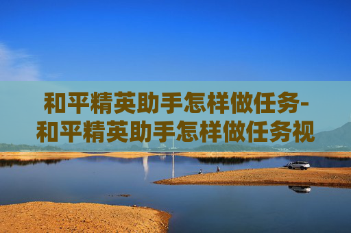 和平精英助手怎样做任务-和平精英助手怎样做任务视频