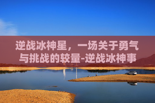 逆战冰神星，一场关于勇气与挑战的较量-逆战冰神事件