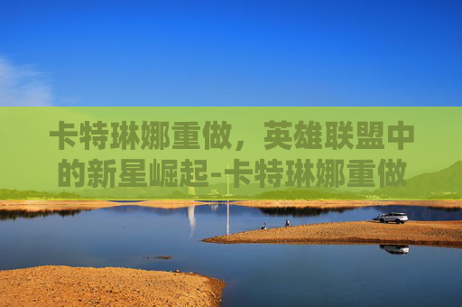 卡特琳娜重做，英雄联盟中的新星崛起-卡特琳娜重做后还能玩吗