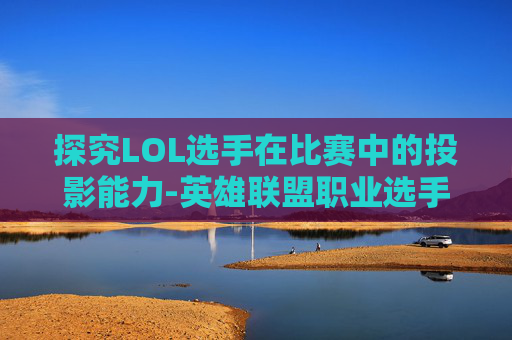 探究LOL选手在比赛中的投影能力-英雄联盟职业选手可以投降吗