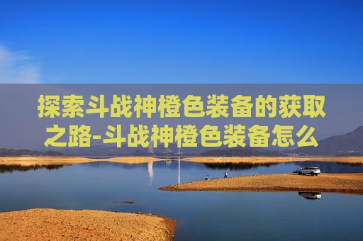 探索斗战神橙色装备的获取之路-斗战神橙色装备怎么获得最快