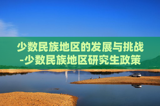 少数民族地区的发展与挑战-少数民族地区研究生政策