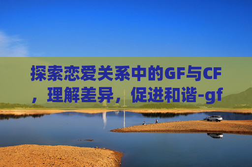 探索恋爱关系中的GF与CF，理解差异，促进和谐-gf和fg
