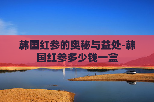 韩国红参的奥秘与益处-韩国红参多少钱一盒