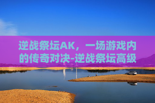 逆战祭坛AK，一场游戏内的传奇对决-逆战祭坛高级英雄