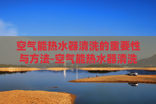 空气能热水器清洗的重要性与方法-空气能热水器清洗电话