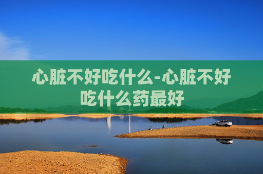 心脏不好吃什么-心脏不好吃什么药最好
