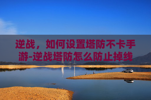 逆战，如何设置塔防不卡手游-逆战塔防怎么防止掉线