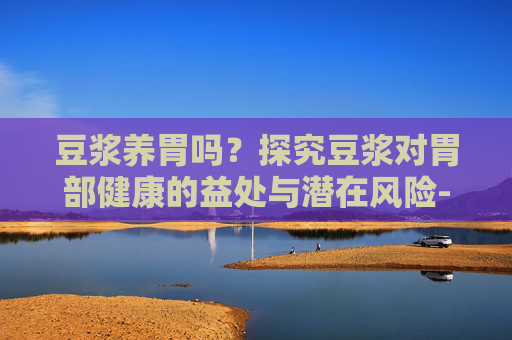 豆浆养胃吗？探究豆浆对胃部健康的益处与潜在风险-早上喝豆浆养胃吗