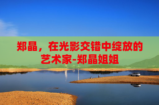 郑晶，在光影交错中绽放的艺术家-郑晶姐姐