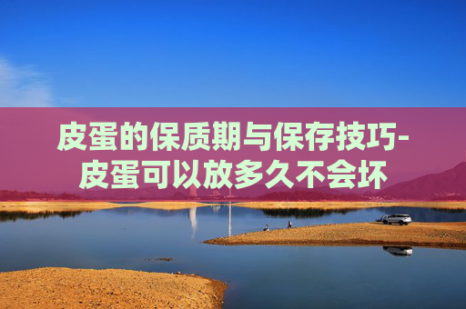 皮蛋的保质期与保存技巧-皮蛋可以放多久不会坏