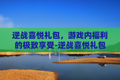 逆战喜悦礼包，游戏内福利的极致享受-逆战喜悦礼包怎么获得