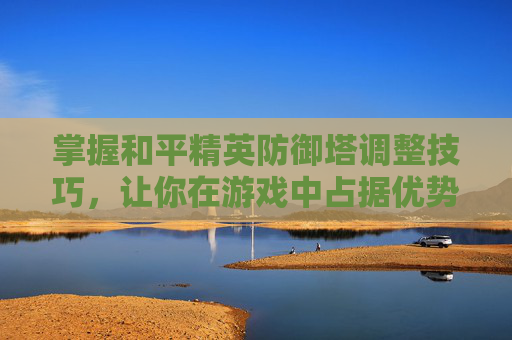 掌握和平精英防御塔调整技巧，让你在游戏中占据优势-和平精英防守技巧