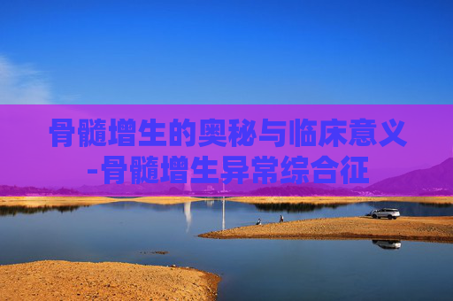 骨髓增生的奥秘与临床意义-骨髓增生异常综合征
