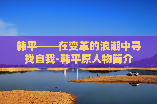 韩平——在变革的浪潮中寻找自我-韩平原人物简介
