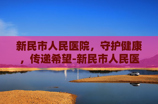 新民市人民医院，守护健康，传递希望-新民市人民医院电话