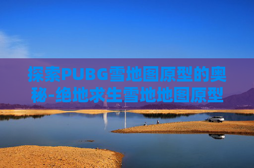探索PUBG雪地图原型的奥秘-绝地求生雪地地图原型