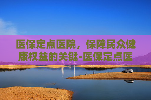 医保定点医院，保障民众健康权益的关键-医保定点医院怎么改