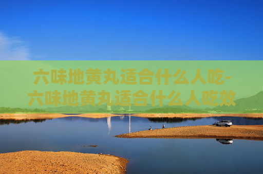 六味地黄丸适合什么人吃-六味地黄丸适合什么人吃效果最好