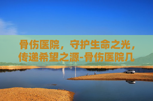 骨伤医院，守护生命之光，传递希望之源-骨伤医院几点上班