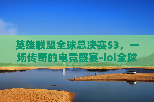 英雄联盟全球总决赛S3，一场传奇的电竞盛宴-lol全球总决赛s11冠军
