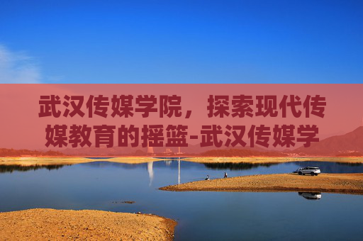 武汉传媒学院，探索现代传媒教育的摇篮-武汉传媒学院怎么样值得去读吗