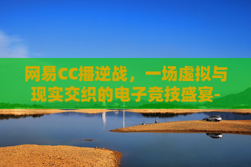 网易CC播逆战，一场虚拟与现实交织的电子竞技盛宴-帮我找一下逆战直播