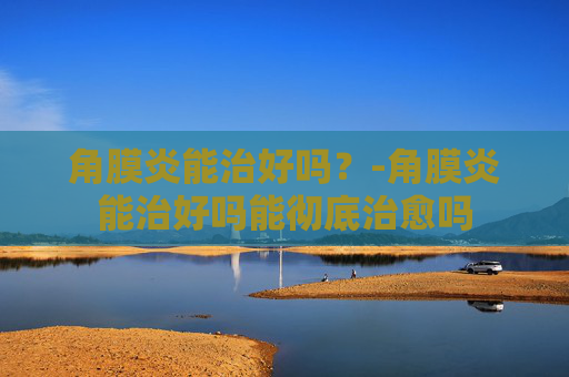角膜炎能治好吗？-角膜炎能治好吗能彻底治愈吗