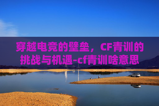 穿越电竞的壁垒，CF青训的挑战与机遇-cf青训啥意思