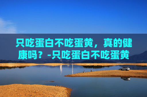 只吃蛋白不吃蛋黄，真的健康吗？-只吃蛋白不吃蛋黄的好处