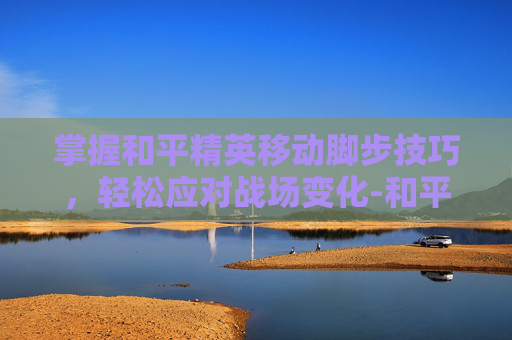 掌握和平精英移动脚步技巧，轻松应对战场变化-和平精英移动键怎么设置走位会流畅