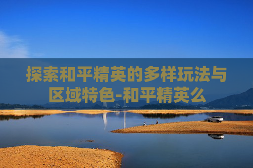 探索和平精英的多样玩法与区域特色-和平精英么
