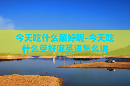 今天吃什么菜好呢-今天吃什么菜好呢英语怎么说