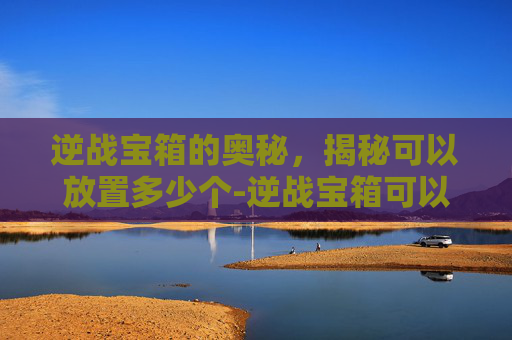 逆战宝箱的奥秘，揭秘可以放置多少个-逆战宝箱可以放多少个箱子