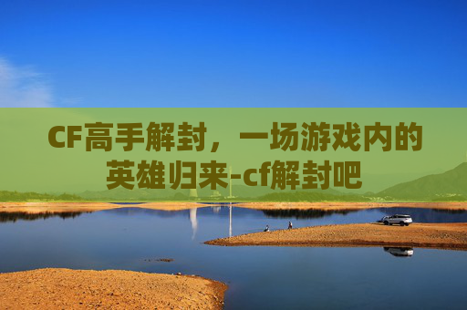 CF高手解封，一场游戏内的英雄归来-cf解封吧