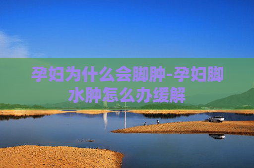 孕妇为什么会脚肿-孕妇脚水肿怎么办缓解