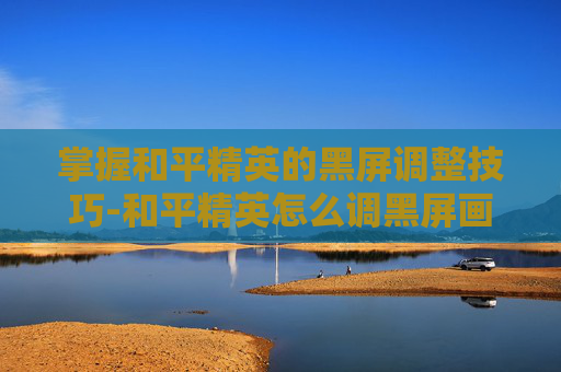 掌握和平精英的黑屏调整技巧-和平精英怎么调黑屏画面