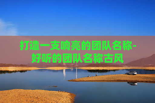 打造一支响亮的团队名称-好听的团队名称古风