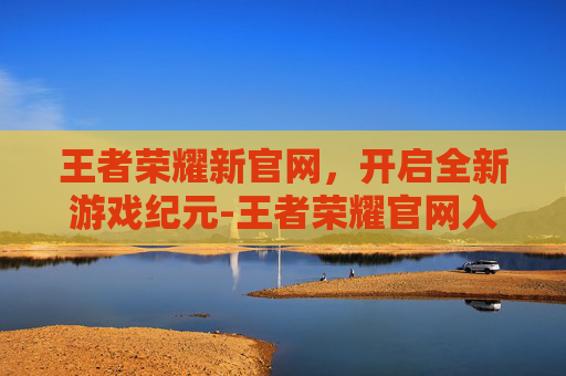 王者荣耀新官网，开启全新游戏纪元-王者荣耀官网入口